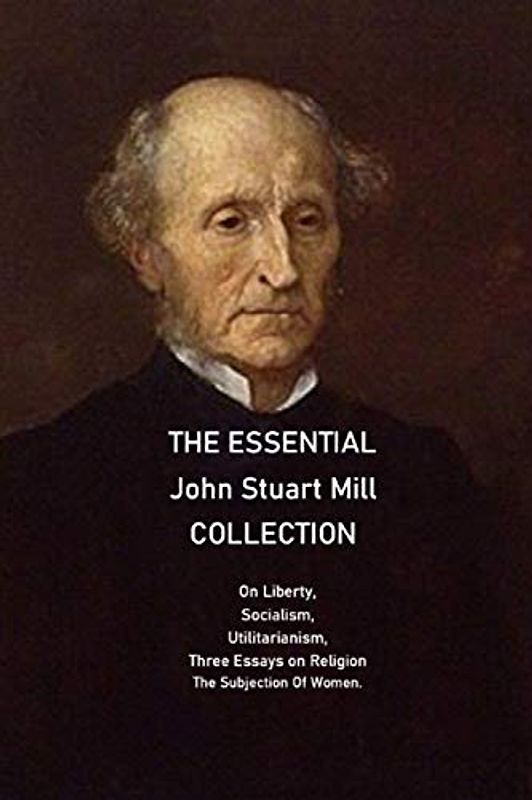 The Essential John Stuart Mill Collection: On Liberty, Socialism, Utilitarianism, Three Essays on Religion The Subjection Of Women.