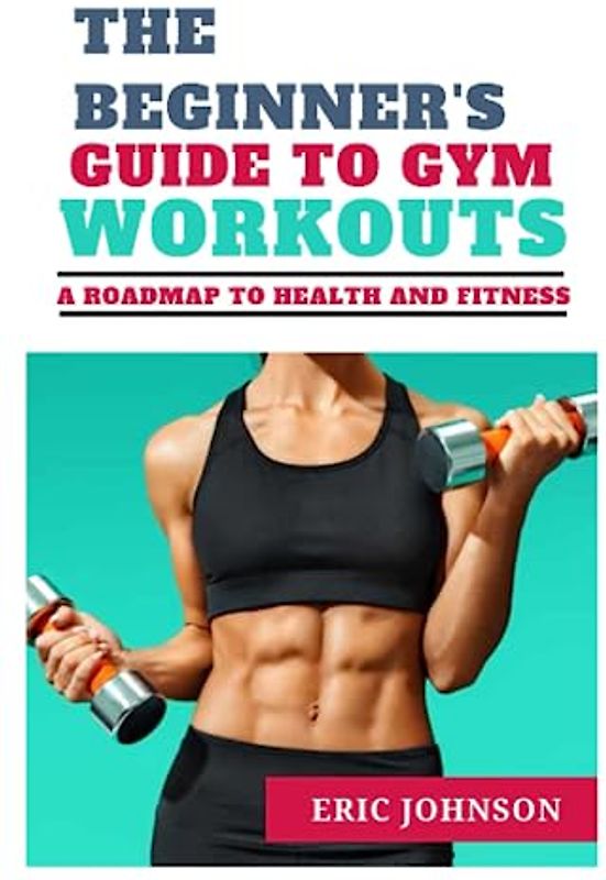 THE BEGINNER'S GUIDE TO GYM WORKOUTS: A ROAD MAP TO HEALTH AND FITNESS