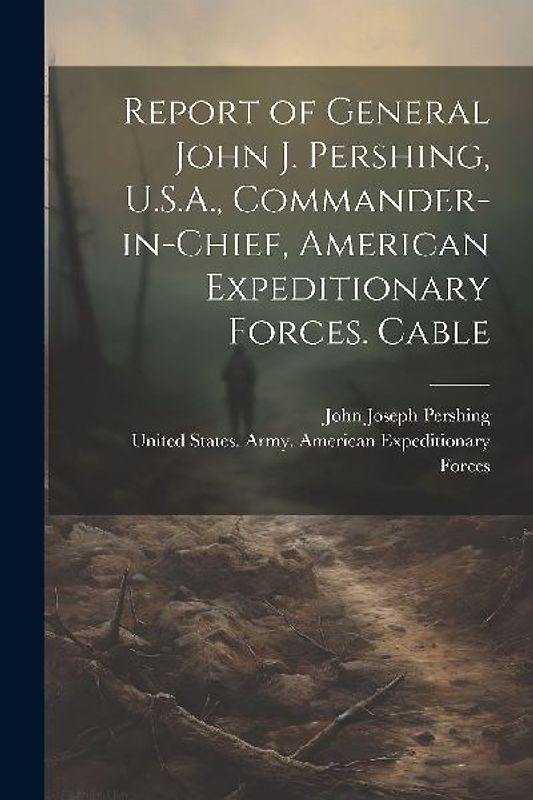 Report of General John J. Pershing, U.S.A., Commander-in-Chief, American Expeditionary Forces. Cable