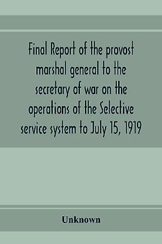 Final report of the provost marshal general to the secretary of war on the operations of the Selective service system to July 15, 1919