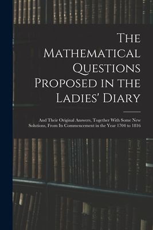 The Mathematical Questions Proposed in the Ladies' Diary: And Their Original Answers, Together With Some New Solutions, From Its Commencement in the Y
