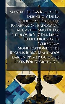 Manual De Las Reglas De Derecho Y De La SignificaciÃ3n De Sus Palabras, O TraducciÃ3n Al Castellano De Los TÃ-tulos 16 Y 17 Del Libro 50 Del Digesto, De "verborum Significatione" Y "de Regulis Juris", Mandados Dar En Primer Curso De Leyes Por Decreto De...