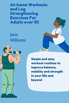 At-home Workouts and Leg Strengthening Exercises for Adults over 50: Simple and Easy workout routines to ease pain and improve balance, mobility and strength in your 50s and beyond