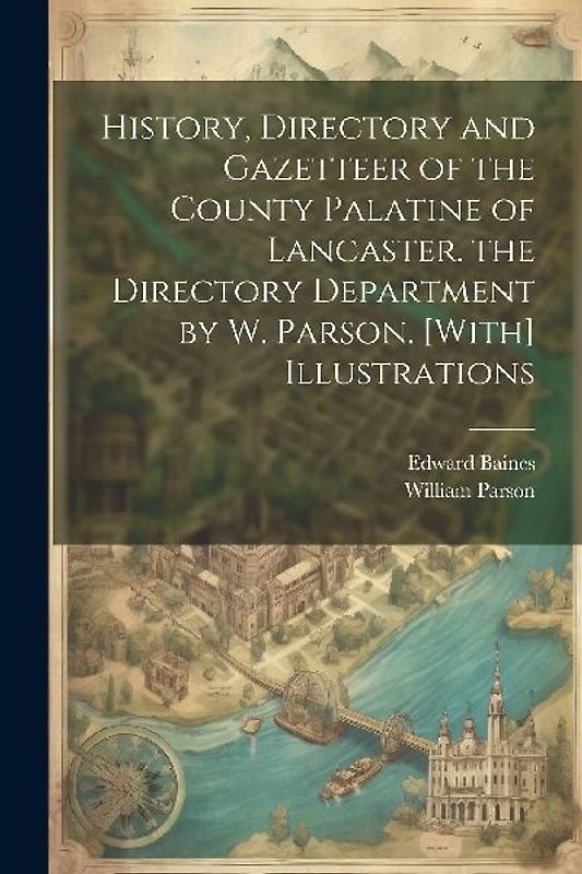 History, Directory and Gazetteer of the County Palatine of Lancaster. the Directory Department by W. Parson. [With] Illustrations