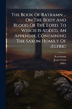 The Book Of Ratramn ... On The Body And Blood Of The Lord. To Which Is Added, An Appendix, Containing The Saxon Homily Of Ãlfric