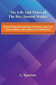 The life and times of the Rev. Samuel Wesley; Rector of Epworth and father of the Revs. John and Charles Wesley, the founders of the Methodists