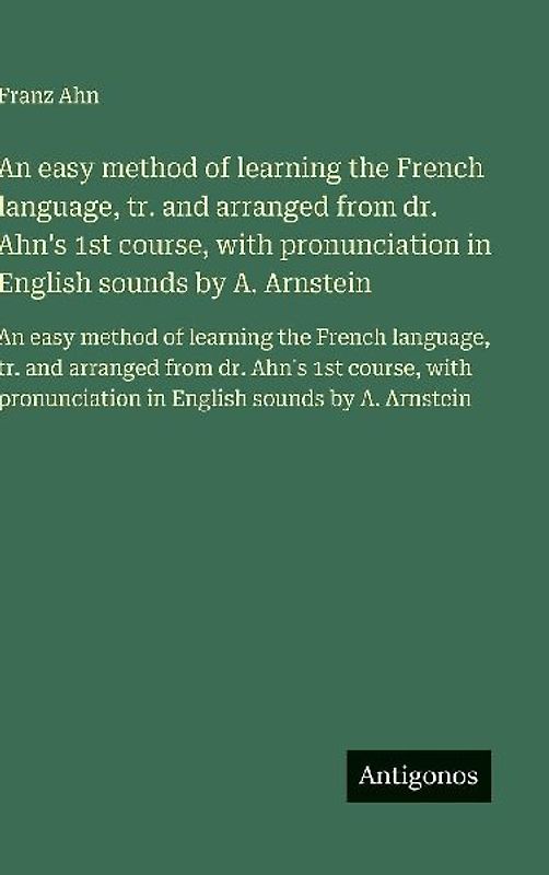 An easy method of learning the French language, tr. and arranged from dr. Ahn's 1st course, with pronunciation in English sounds by A. Arnstein