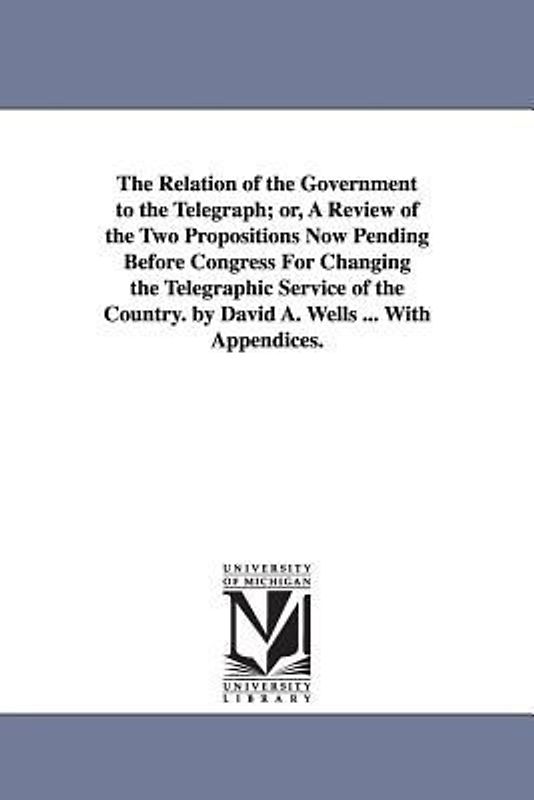The Relation of the Government to the Telegraph; or, A Review of the Two Propositions Now Pending Before Congress For Changing the Telegraphic Service of the Country. by David A. Wells ... With Appendices.