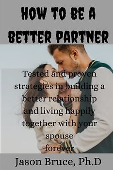 How to be a better partner: Tested and proven strategies in building a better relationship and living happily together with your spouse forever