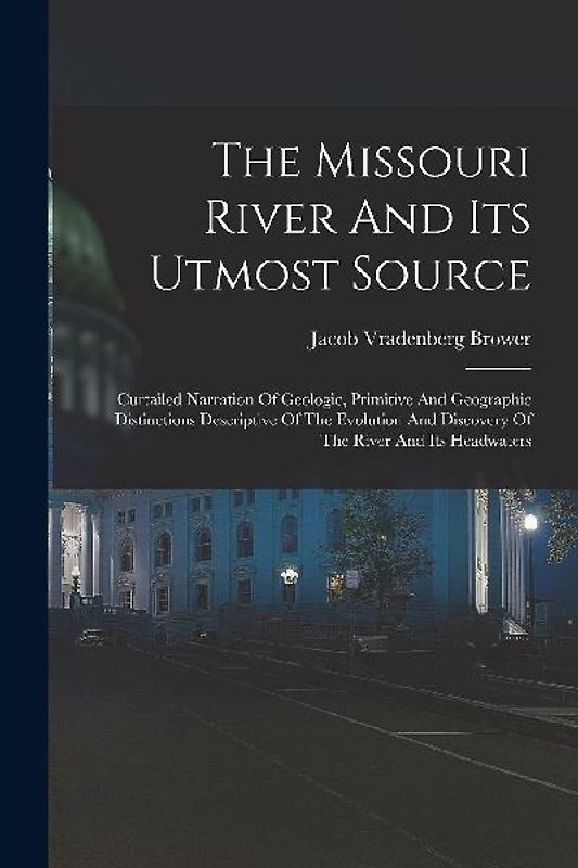 The Missouri River And Its Utmost Source: Curtailed Narration Of Geologic, Primitive And Geographic Distinctions Descriptive Of The Evolution And Disc