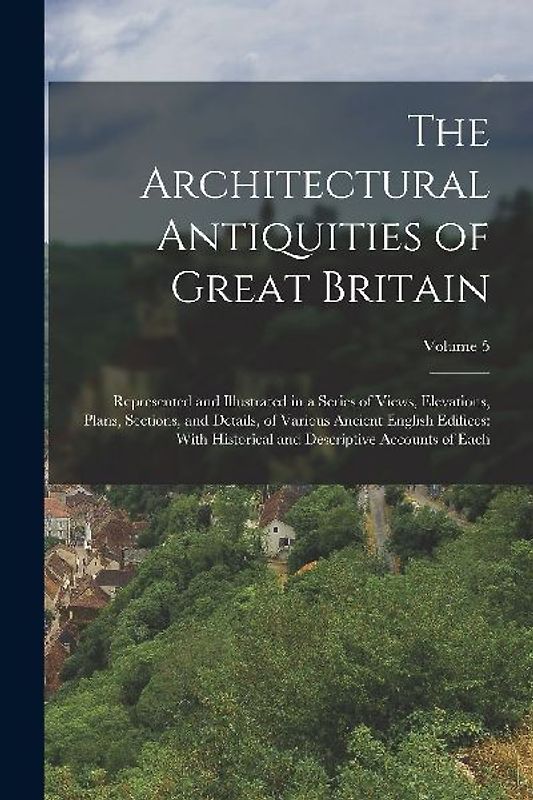The Architectural Antiquities of Great Britain: Represented and Illustrated in a Series of Views, Elevations, Plans, Sections, and Details, of Various