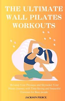 THE ULTIMATE WALL PILATES WORKOUTS: Revamp Your Physique and Skyrocket Your Pilates Journey with Time-Saving and Impactful Exercises for Busy people