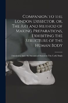 Companion to the London Dissector, or, The Art and Method of Making Preparations, Exhibiting the Structure of the Human Body: Intended to Assist the A