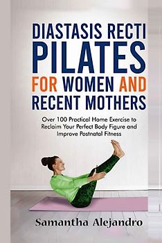 Diastasis Recti Pilates for Women and Recent Mothers: Over 100 Practical Home Exercise to Reclaim Your Perfect Body Figure and Improve Postnatal Fitness