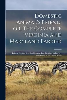 Domestic Animal's Friend, or, The Complete Virginia and Maryland Farrier: Being a Copious Selection From the Best Treatises on Farriery Now Extant in