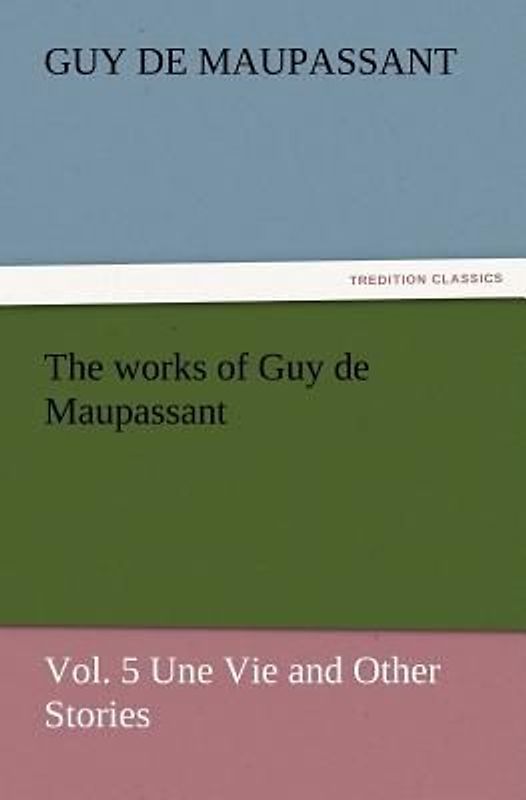 The works of Guy de Maupassant, Vol. 5 Une Vie and Other Stories