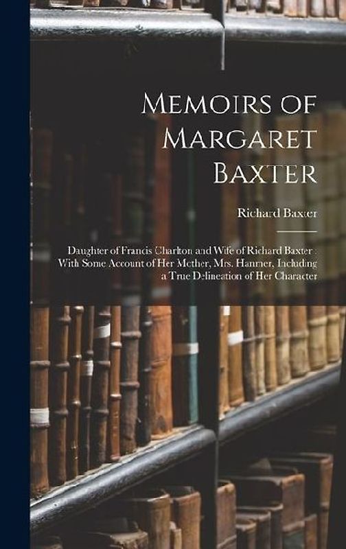 Memoirs of Margaret Baxter: Daughter of Francis Charlton and Wife of Richard Baxter: With Some Account of Her Mother, Mrs. Hanmer, Including a Tru