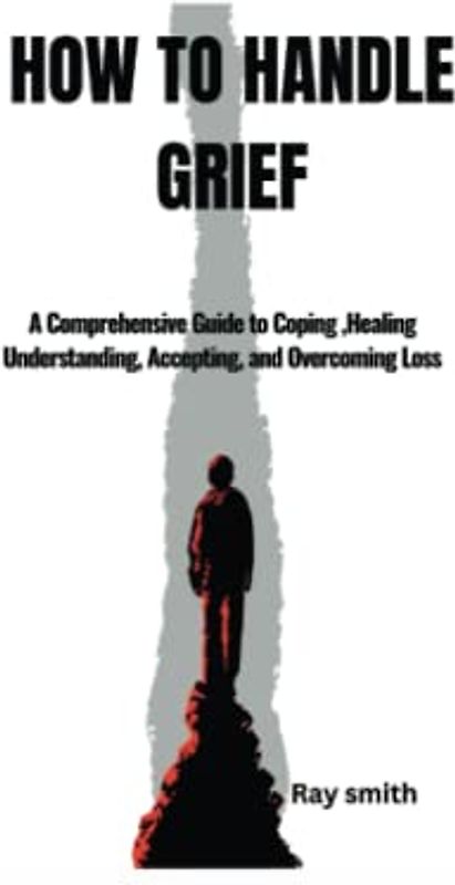 HOW TO HANDLE GRIEF: A Comprehensive Guide to Coping, Healing Understanding, Accepting, and Overcoming Loss
