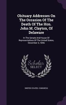 Obituary Addresses On The Occasion Of The Death Of The Hon. John M. Clayton, Of Delaware: In The Senate And House Of Representatives Of The United Sta
