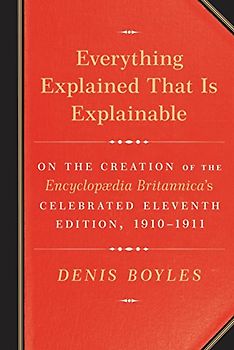 Everything Explained That Is Explainable: On the Creation of the Encyclopaedia Britannica's Celebrated Eleventh Edition, 1910-1911