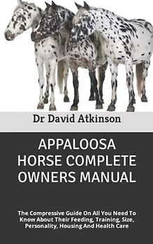 APPALOOSA HORSE COMPLETE OWNERS MANUAL: The Compressive Guide On All You Need To Know About Their Feeding, Training, Size, Personality, Housing And Health Care