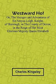 Westward Ho! Or, The Voyages And Adventures Of Sir Amyas Leigh, Knight, Of Burrough, In The County Of Devon, In The Reign Of Her Most Glorious Majesty Queen Elizabeth
