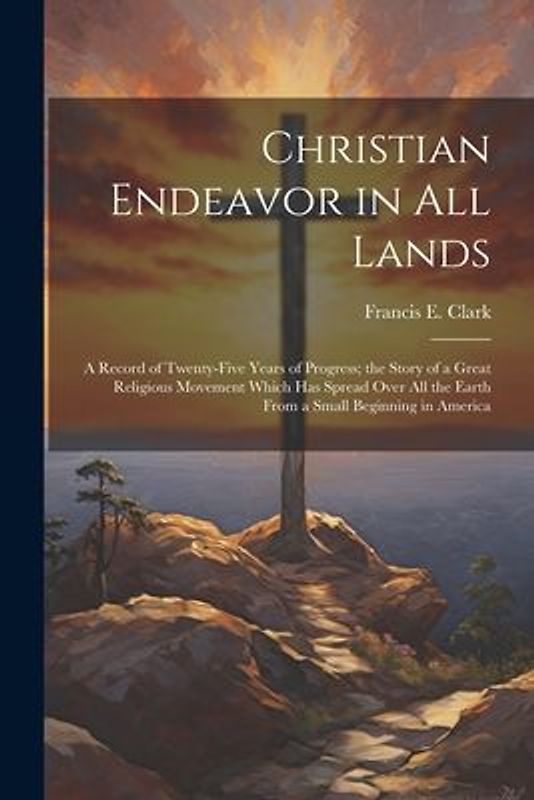 Christian Endeavor in all Lands; a Record of Twenty-five Years of Progress; the Story of a Great Religious Movement Which has Spread Over all the Eart