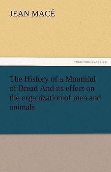 The History of a Mouthful of Bread And its effect on the organization of men and animals