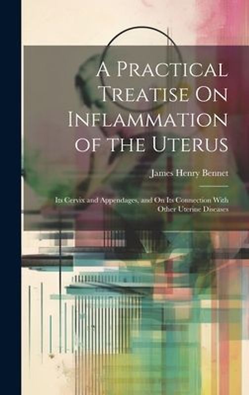 A Practical Treatise On Inflammation of the Uterus: Its Cervix and Appendages, and On Its Connection With Other Uterine Diseases