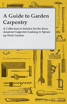 A Guide to Garden Carpentry - A Collection of Articles for the Keen Amateur Carpenter Looking to Spruce up Their Garden