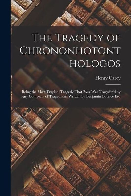 The Tragedy of Chrononhotonthologos: Being the Most Tragical Tragedy That Ever Was Tragediz'd by Any Company of Tragedians. Written by Benjamin Bounce