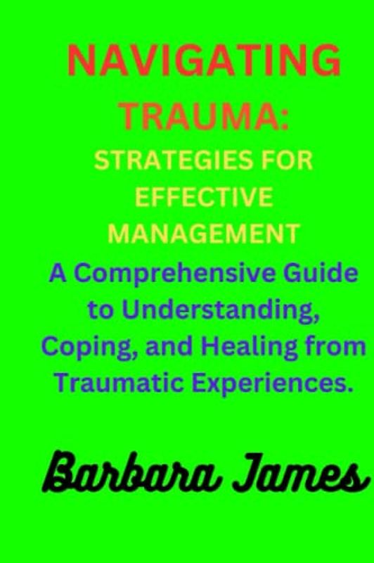 Navigating Trauma: Strategies for Effective Management: A Comprehensive Guide to Understanding, Coping, and Healing from Traumatic Experiences.