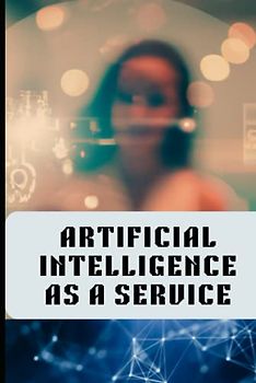 Artificial Intelligence As A Service: A AiaaS Handbook For AI Entrepreneurs, AI Tech Leaders, AI Startup Business Owners And Other It Professionals