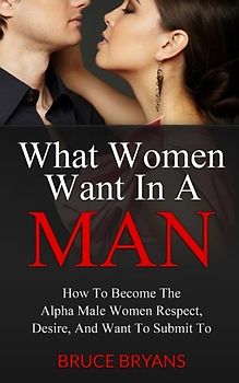 What Women Want In A Man: How To Become The Confident Man That Women Respect, Desire Sexually, And Want To Obey...In EVERY Way - Bryans, Bruce