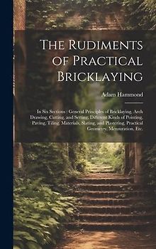 The Rudiments of Practical Bricklaying: in Six Sections: General Principles of Bricklaying, Arch Drawing, Cutting, and Setting, Different Kinds of Poi