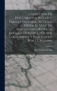 Colección De Documentos Inéditos Para La Historia De Chile, Desde El Viaje De Magallanes Hasta La Batalla De Maipo, 1518-1818. Colectados Y Publicados Por J.T. Medina