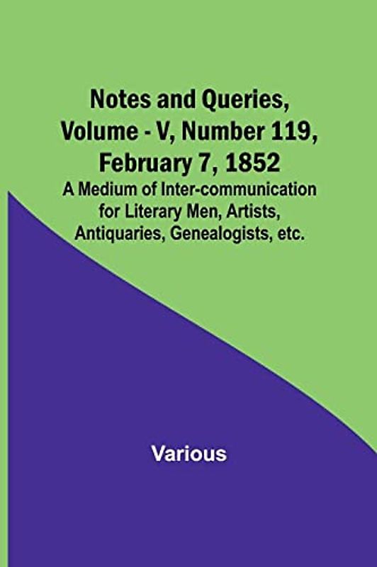 Notes and Queries, Vol. V, Number 119, February 7, 1852 ; A Medium of Inter-communication for Literary Men, Artists, Antiquaries, Genealogists, etc.