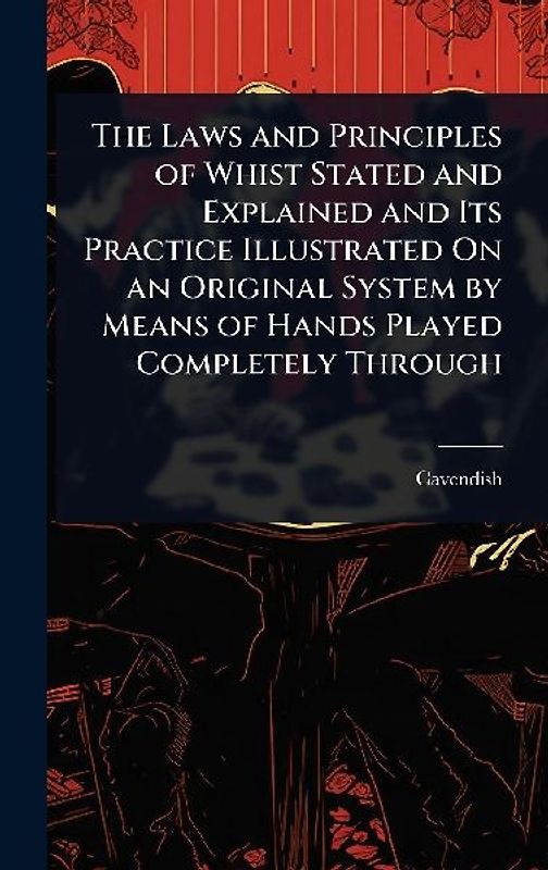 The Laws and Principles of Whist Stated and Explained and Its Practice Illustrated On an Original System by Means of Hands Played Completely Through