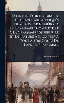 Exercices D'orthographe Et De Syntaxe AppliquÃ(c)s NumÃ(c)ros Par NumÃ(c)ros Ã La Grammaire Complète Et Ã La Grammaire SupÃ(c)rieure Et De Nature Ã S'adapter Ã Tout Autre Cours De Langue Française...