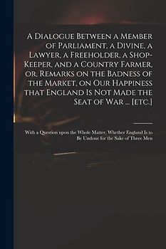 A Dialogue Between a Member of Parliament, a Divine, a Lawyer, a Freeholder, a Shop-keeper, and a Country Farmer, or, Remarks on the Badness of the Ma