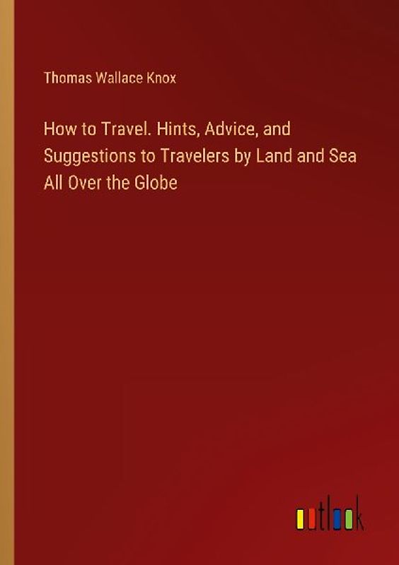 How to Travel. Hints, Advice, and Suggestions to Travelers by Land and Sea All Over the Globe