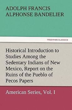 Historical Introduction to Studies Among the Sedentary Indians of New Mexico, Report on the Ruins of the Pueblo of Pecos Papers Of The Archæological Institute Of America, American Series, Vol. I