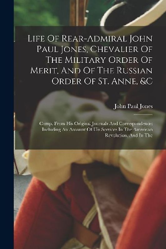 Life Of Rear-admiral John Paul Jones, Chevalier Of The Military Order Of Merit, And Of The Russian Order Of St. Anne, &c: Comp. From His Original Jour