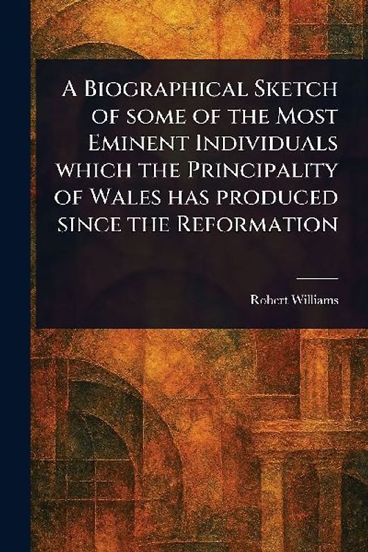 A Biographical Sketch of Some of the Most Eminent Individuals Which the Principality of Wales Has Produced Since the Reformation