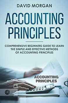Accounting Principles: Comprehensive Beginners Guide to Learn the Simple and Effective Methods of Accounting Principles