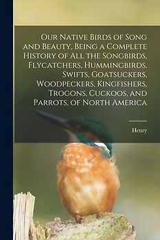 Our Native Birds of Song and Beauty, Being a Complete History of all the Songbirds, Flycatchers, Hummingbirds, Swifts, Goatsuckers, Woodpeckers, Kingf