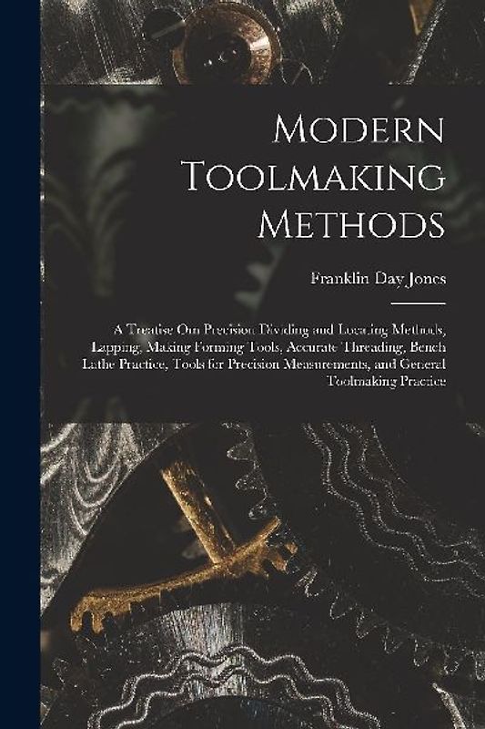 Modern Toolmaking Methods: A Treatise Om Precision Dividing and Locating Methods, Lapping, Making Forming Tools, Accurate Threading, Bench Lathe