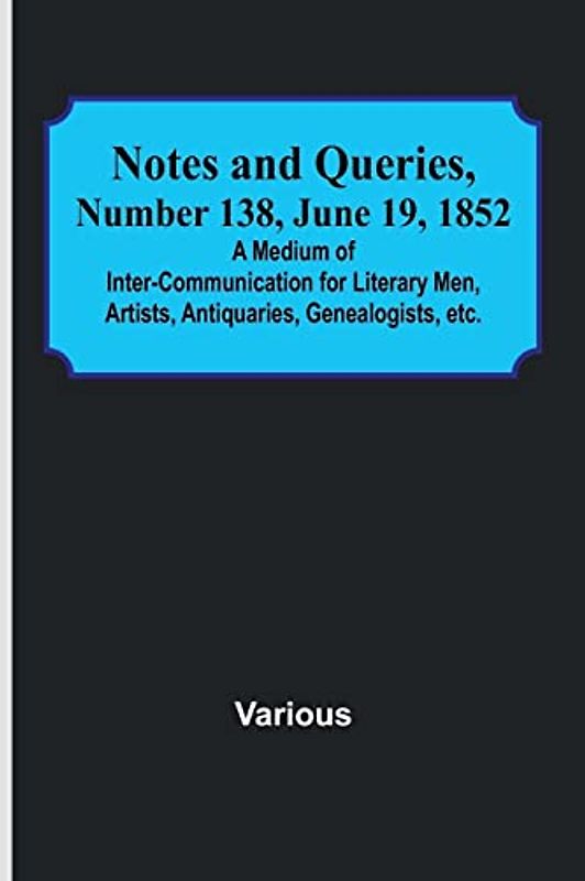 Notes and Queries, Number 138, June 19, 1852 ; A Medium of Inter-communication for Literary Men, Artists, Antiquaries, Genealogists, etc.