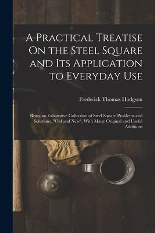 A Practical Treatise On the Steel Square and Its Application to Everyday Use: Being an Exhaustive Collection of Steel Square Problems and Solutions, "