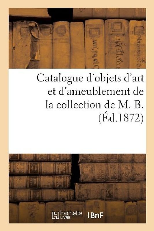 Catalogue d'Objets d'Art Et d'Ameublement de la Collection de M. B.